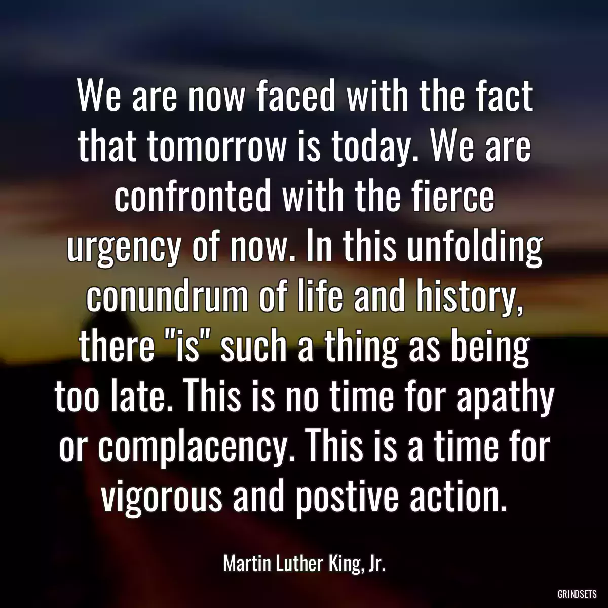 We are now faced with the fact that tomorrow is today. We are confronted with the fierce urgency of now. In this unfolding conundrum of life and history, there \