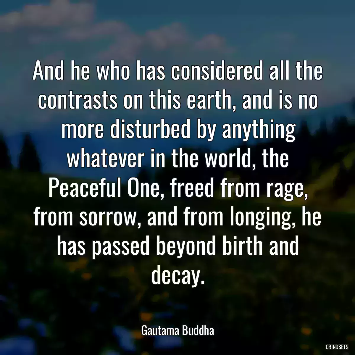 And he who has considered all the contrasts on this earth, and is no more disturbed by anything whatever in the world, the Peaceful One, freed from rage, from sorrow, and from longing, he has passed beyond birth and decay.