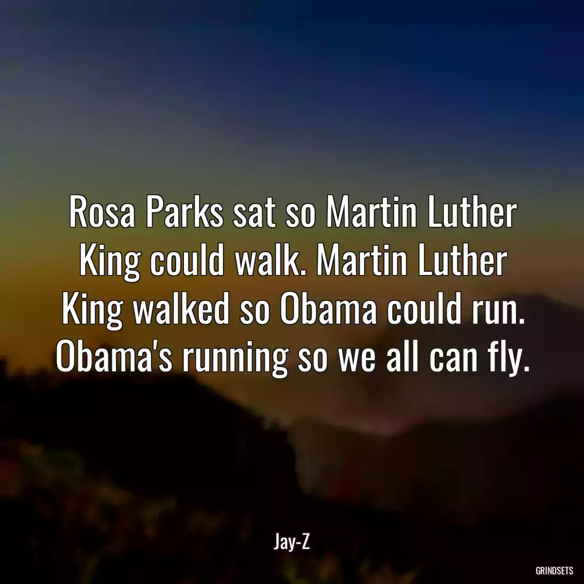 Rosa Parks sat so Martin Luther King could walk. Martin Luther King walked so Obama could run. Obama\'s running so we all can fly.