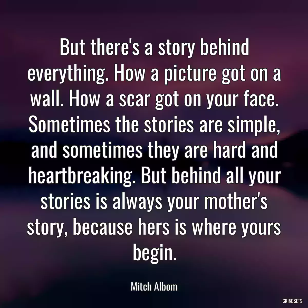 But there\'s a story behind everything. How a picture got on a wall. How a scar got on your face. Sometimes the stories are simple, and sometimes they are hard and heartbreaking. But behind all your stories is always your mother\'s story, because hers is where yours begin.