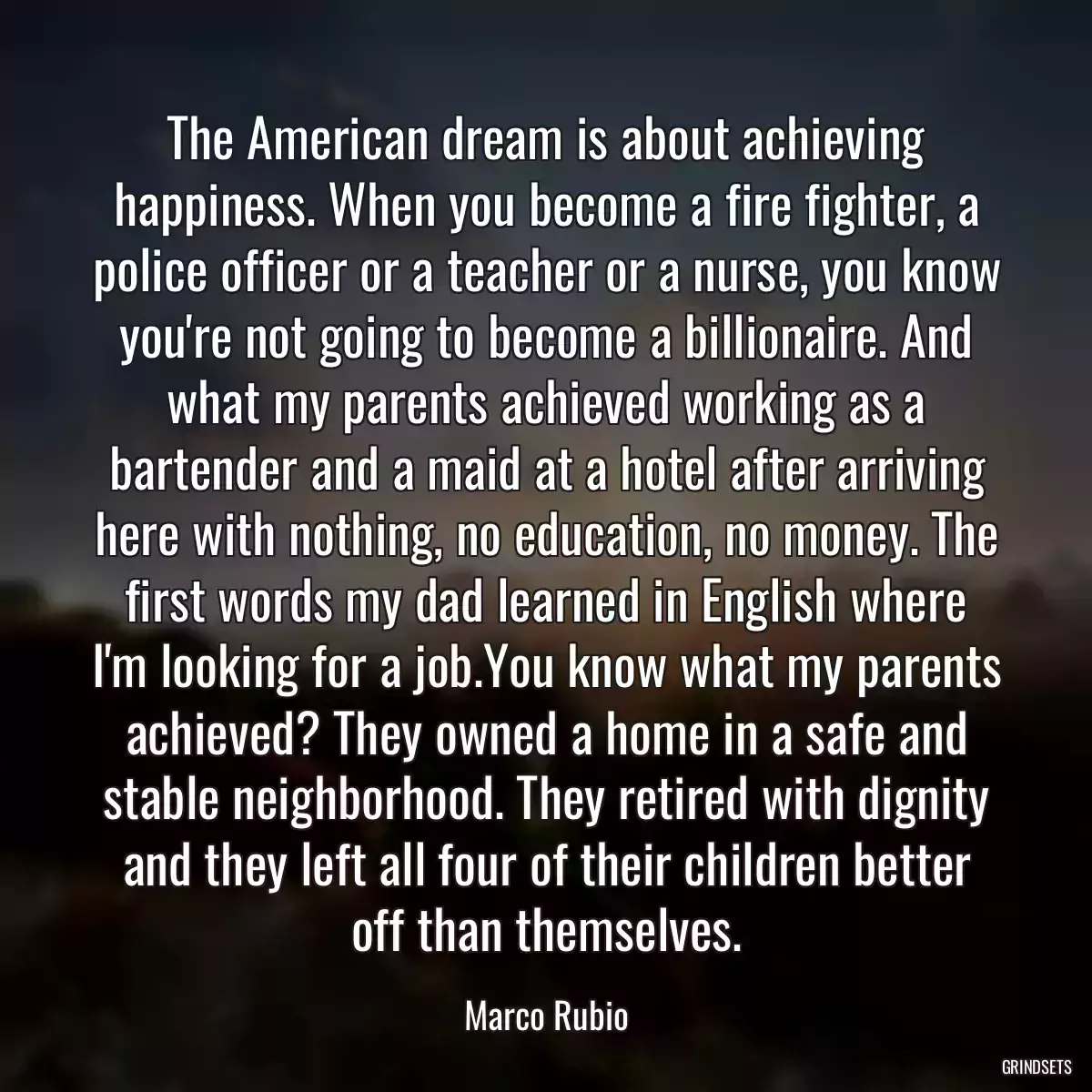 The American dream is about achieving happiness. When you become a fire fighter, a police officer or a teacher or a nurse, you know you\'re not going to become a billionaire. And what my parents achieved working as a bartender and a maid at a hotel after arriving here with nothing, no education, no money. The first words my dad learned in English where I\'m looking for a job.You know what my parents achieved? They owned a home in a safe and stable neighborhood. They retired with dignity and they left all four of their children better off than themselves.