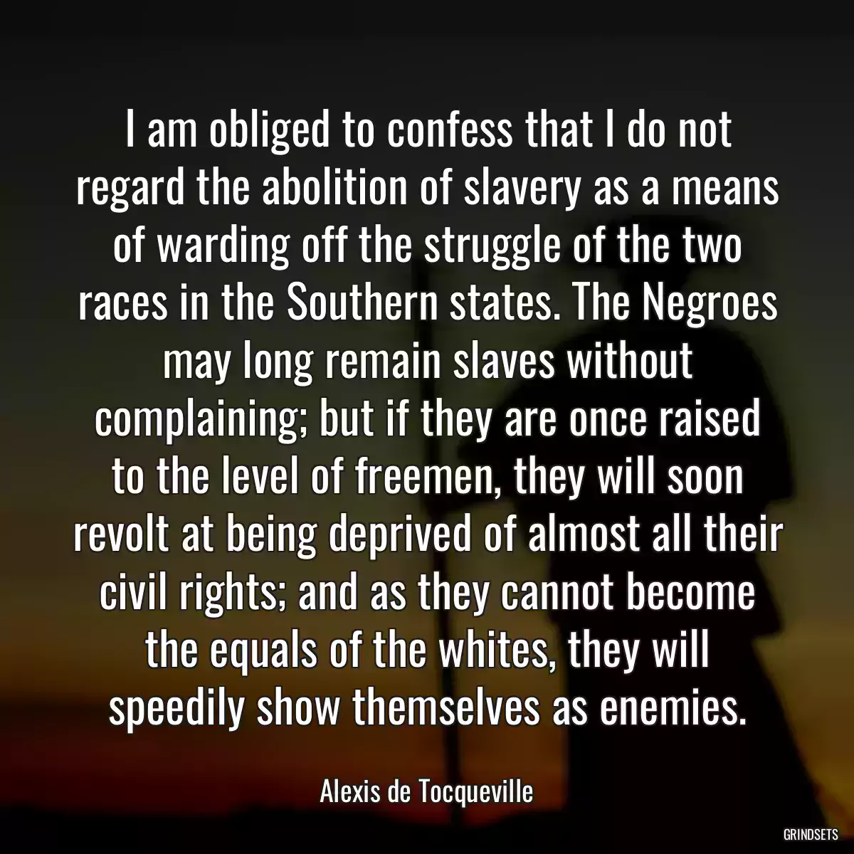 I am obliged to confess that I do not regard the abolition of slavery as a means of warding off the struggle of the two races in the Southern states. The Negroes may long remain slaves without complaining; but if they are once raised to the level of freemen, they will soon revolt at being deprived of almost all their civil rights; and as they cannot become the equals of the whites, they will speedily show themselves as enemies.