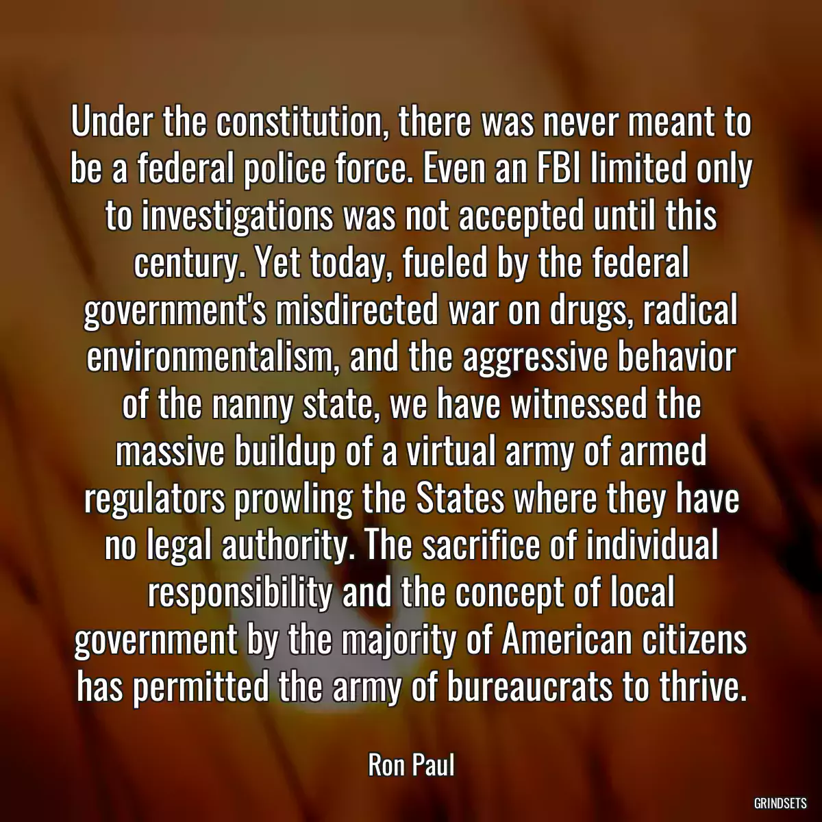 Under the constitution, there was never meant to be a federal police force. Even an FBI limited only to investigations was not accepted until this century. Yet today, fueled by the federal government\'s misdirected war on drugs, radical environmentalism, and the aggressive behavior of the nanny state, we have witnessed the massive buildup of a virtual army of armed regulators prowling the States where they have no legal authority. The sacrifice of individual responsibility and the concept of local government by the majority of American citizens has permitted the army of bureaucrats to thrive.