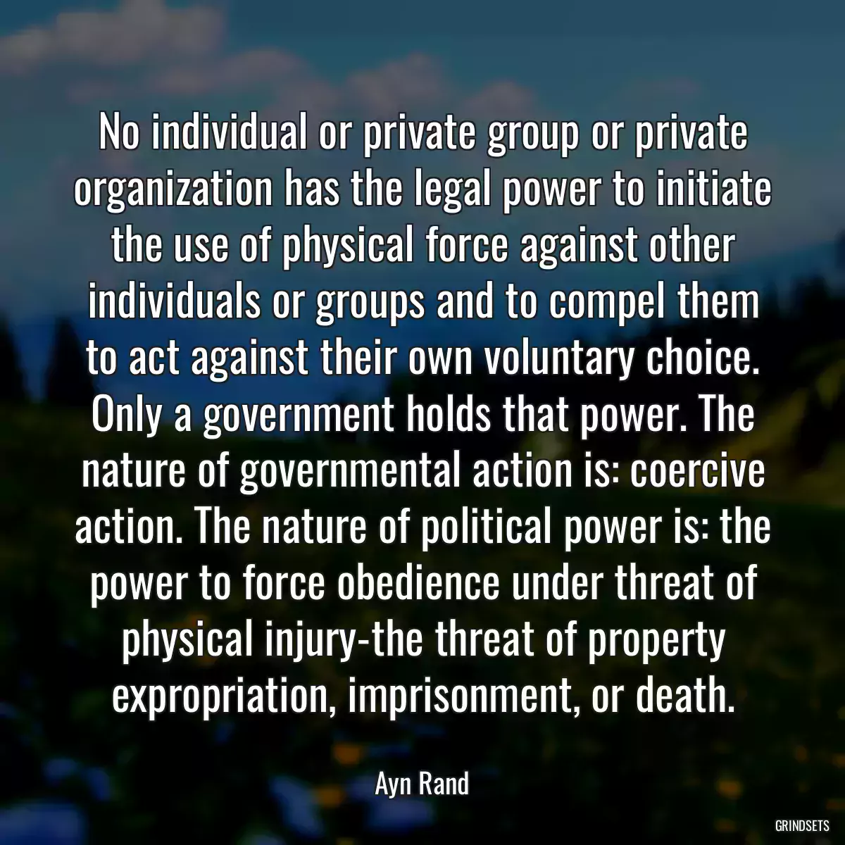 No individual or private group or private organization has the legal power to initiate the use of physical force against other individuals or groups and to compel them to act against their own voluntary choice. Only a government holds that power. The nature of governmental action is: coercive action. The nature of political power is: the power to force obedience under threat of physical injury-the threat of property expropriation, imprisonment, or death.