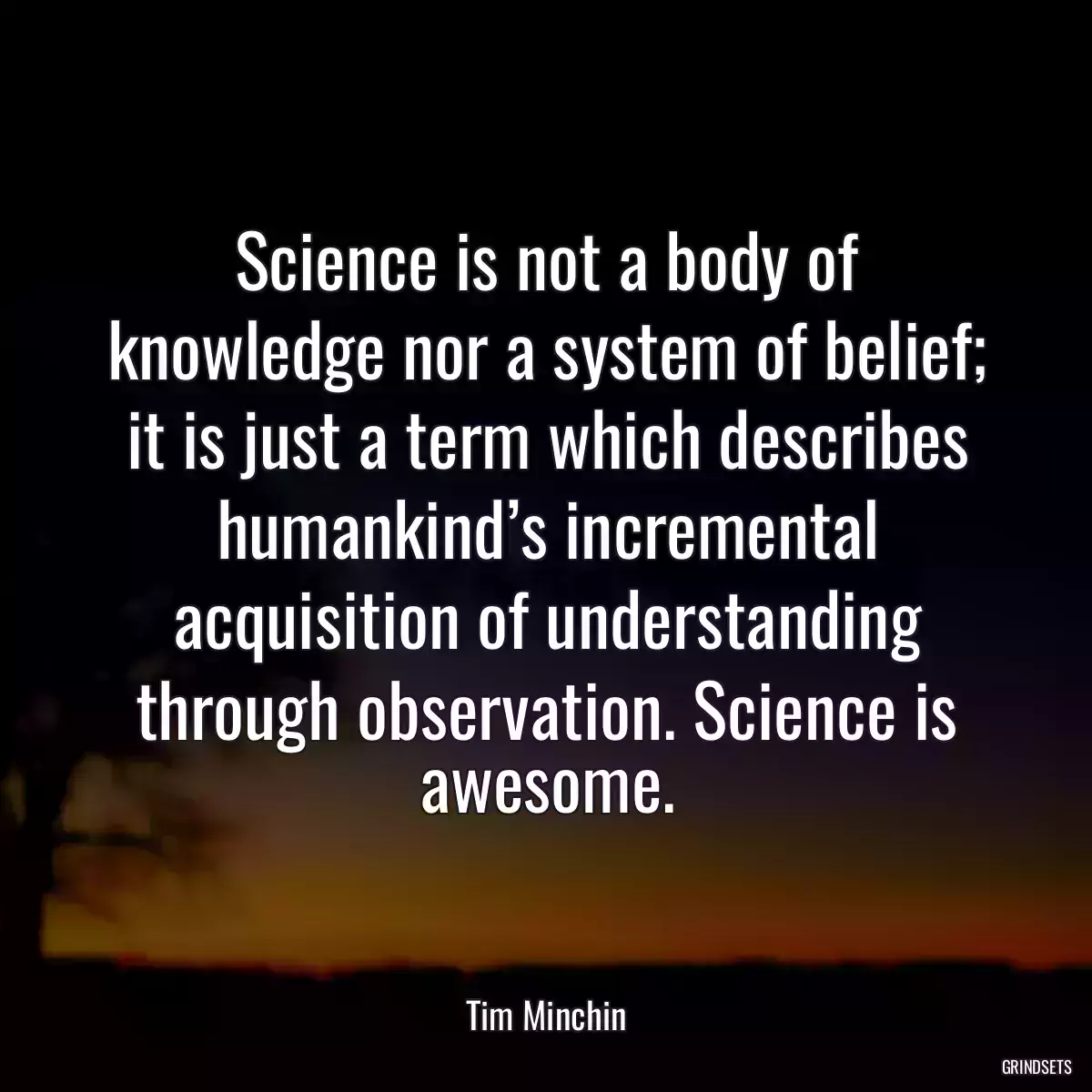 Science is not a body of knowledge nor a system of belief; it is just a term which describes humankind’s incremental acquisition of understanding through observation. Science is awesome.