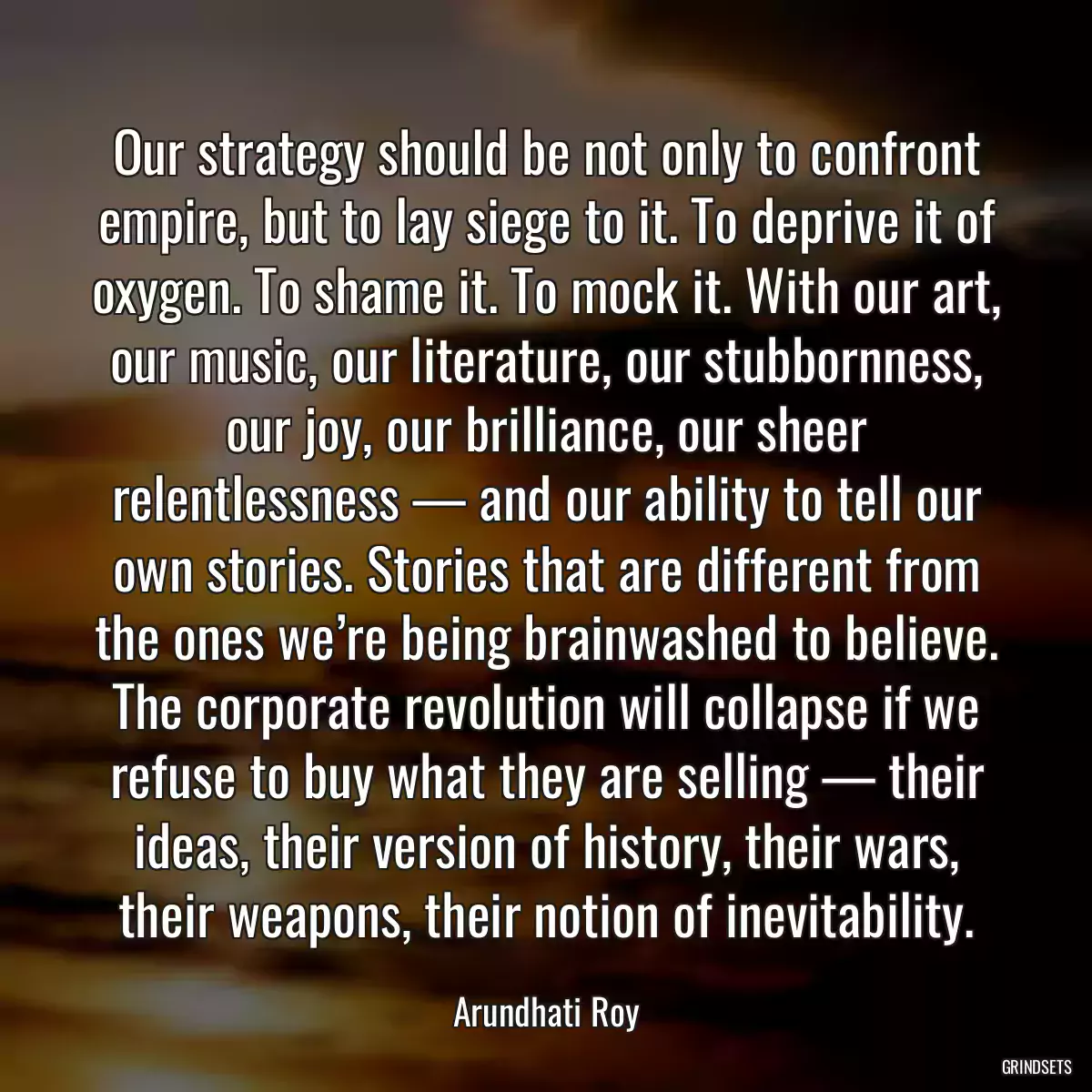 Our strategy should be not only to confront empire, but to lay siege to it. To deprive it of oxygen. To shame it. To mock it. With our art, our music, our literature, our stubbornness, our joy, our brilliance, our sheer relentlessness — and our ability to tell our own stories. Stories that are different from the ones we’re being brainwashed to believe. The corporate revolution will collapse if we refuse to buy what they are selling — their ideas, their version of history, their wars, their weapons, their notion of inevitability.