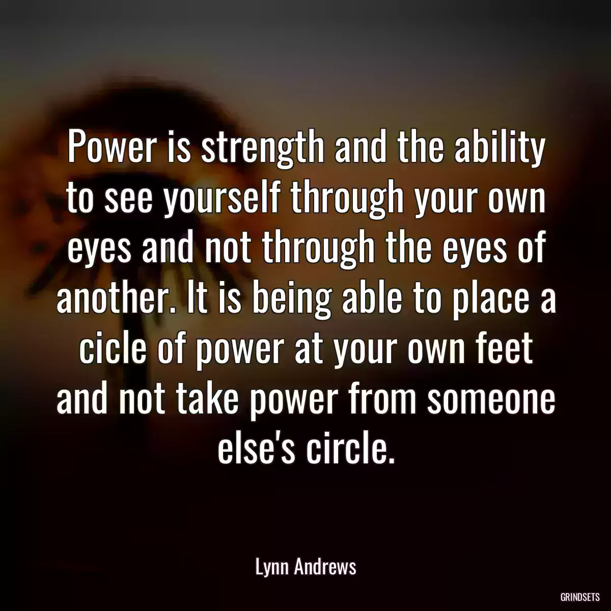 Power is strength and the ability to see yourself through your own eyes and not through the eyes of another. It is being able to place a cicle of power at your own feet and not take power from someone else\'s circle.