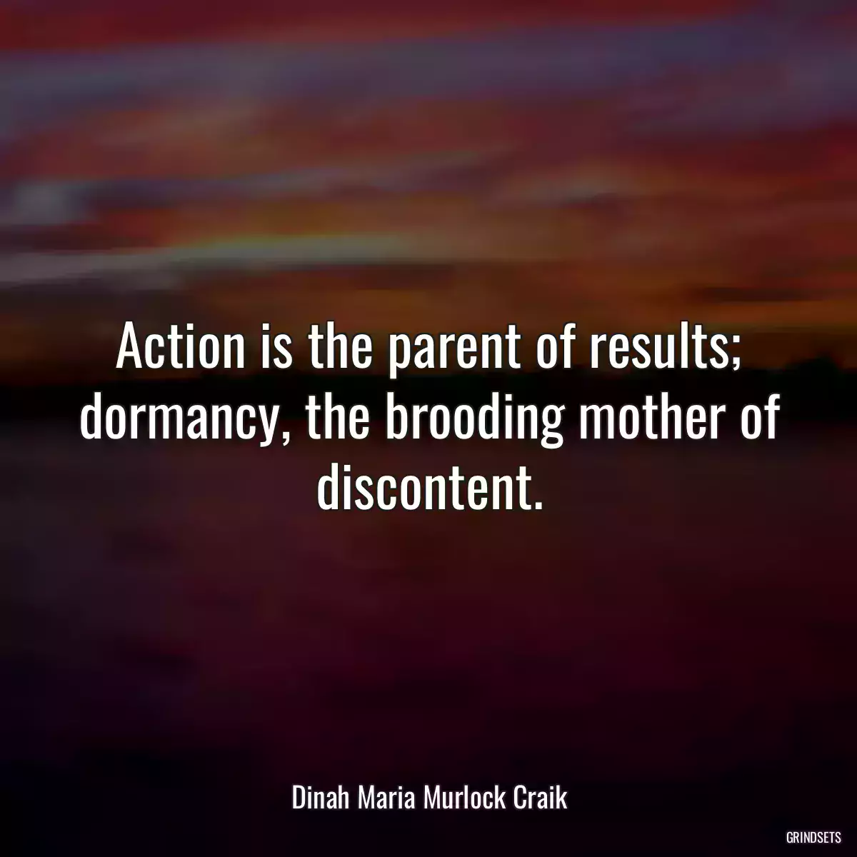 Action is the parent of results; dormancy, the brooding mother of discontent.