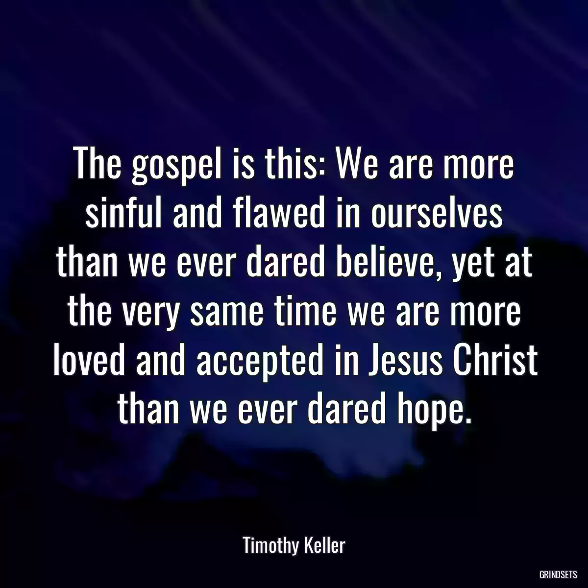 The gospel is this: We are more sinful and flawed in ourselves than we ever dared believe, yet at the very same time we are more loved and accepted in Jesus Christ than we ever dared hope.