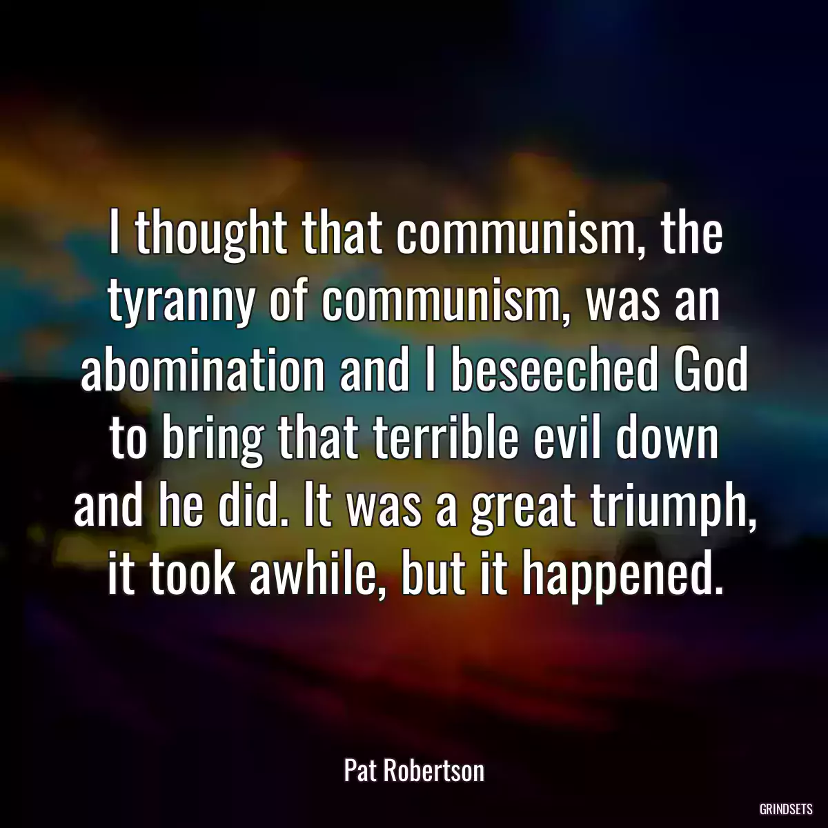 I thought that communism, the tyranny of communism, was an abomination and I beseeched God to bring that terrible evil down and he did. It was a great triumph, it took awhile, but it happened.