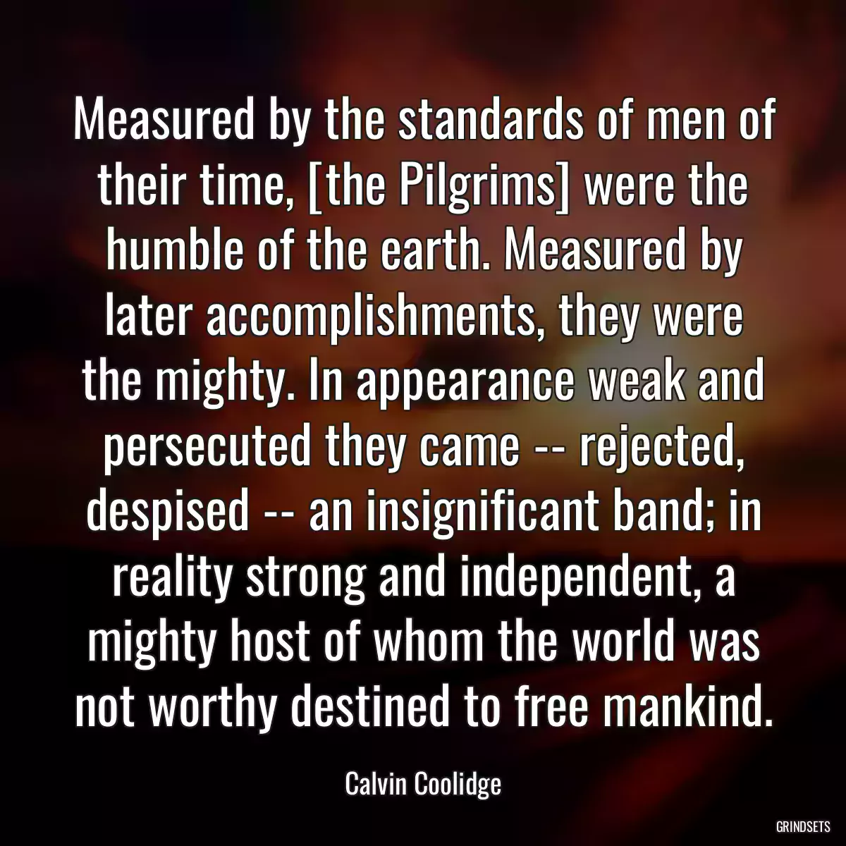 Measured by the standards of men of their time, [the Pilgrims] were the humble of the earth. Measured by later accomplishments, they were the mighty. In appearance weak and persecuted they came -- rejected, despised -- an insignificant band; in reality strong and independent, a mighty host of whom the world was not worthy destined to free mankind.