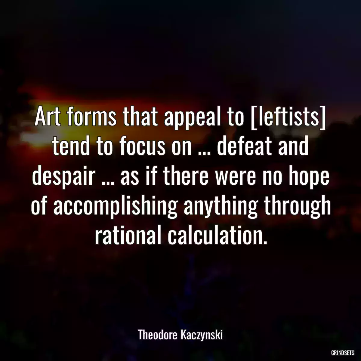 Art forms that appeal to [leftists] tend to focus on ... defeat and despair ... as if there were no hope of accomplishing anything through rational calculation.