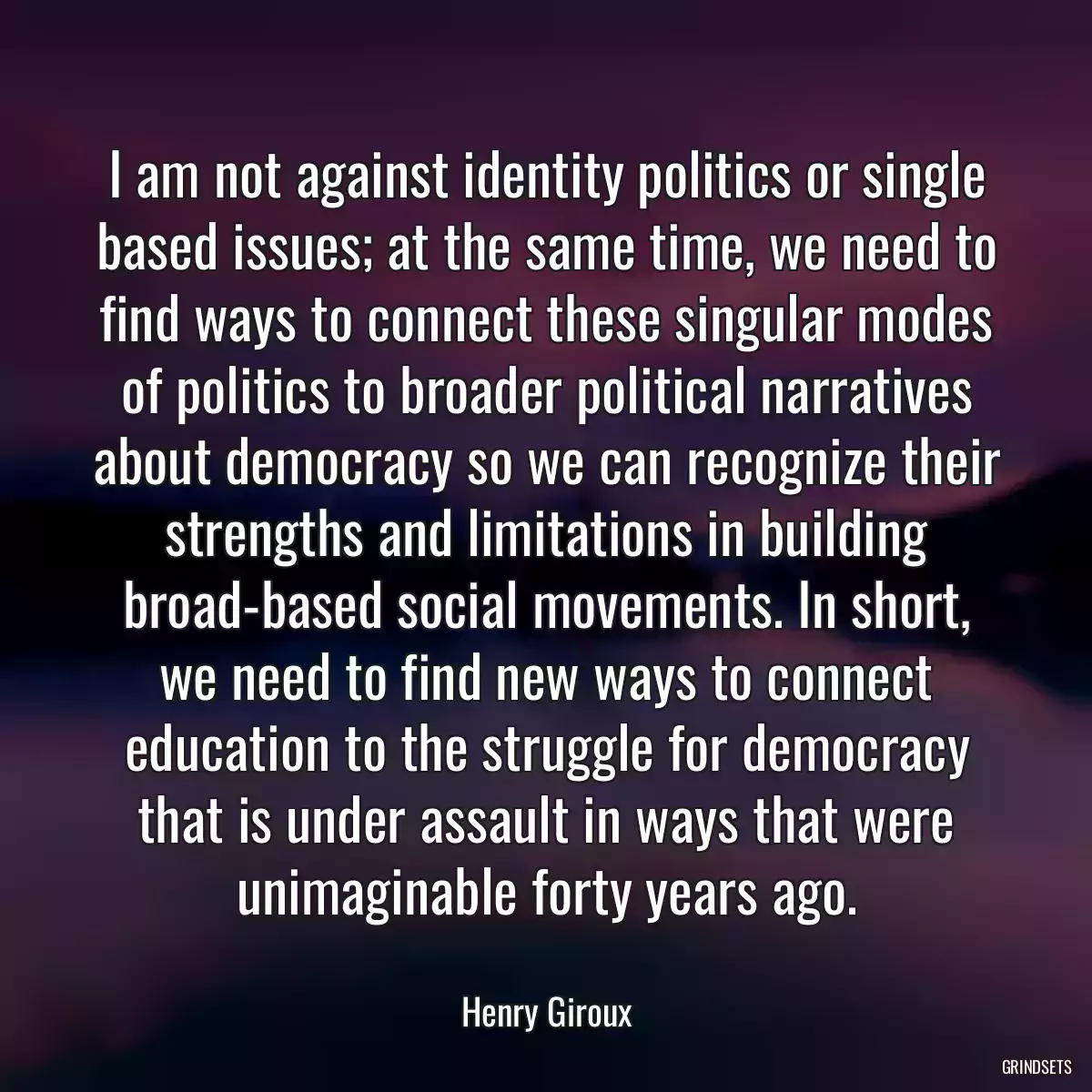 I am not against identity politics or single based issues; at the same time, we need to find ways to connect these singular modes of politics to broader political narratives about democracy so we can recognize their strengths and limitations in building broad-based social movements. In short, we need to find new ways to connect education to the struggle for democracy that is under assault in ways that were unimaginable forty years ago.