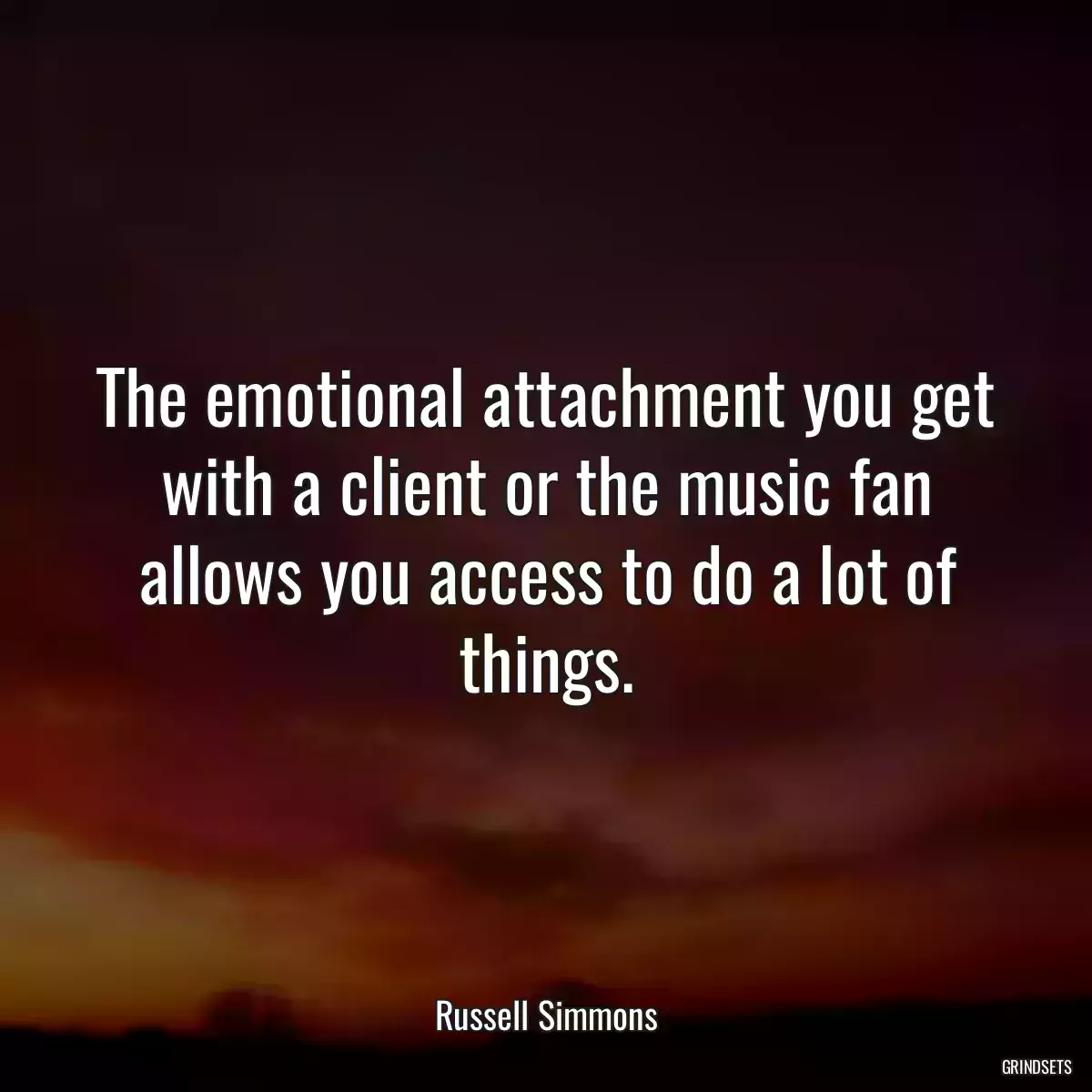 The emotional attachment you get with a client or the music fan allows you access to do a lot of things.