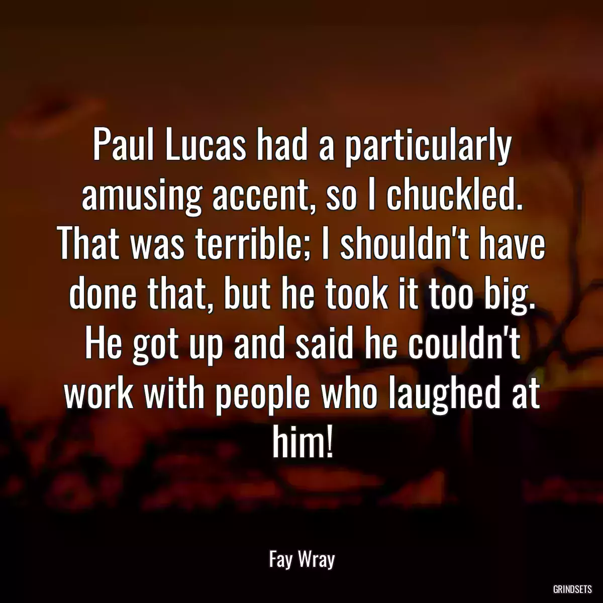 Paul Lucas had a particularly amusing accent, so I chuckled. That was terrible; I shouldn\'t have done that, but he took it too big. He got up and said he couldn\'t work with people who laughed at him!