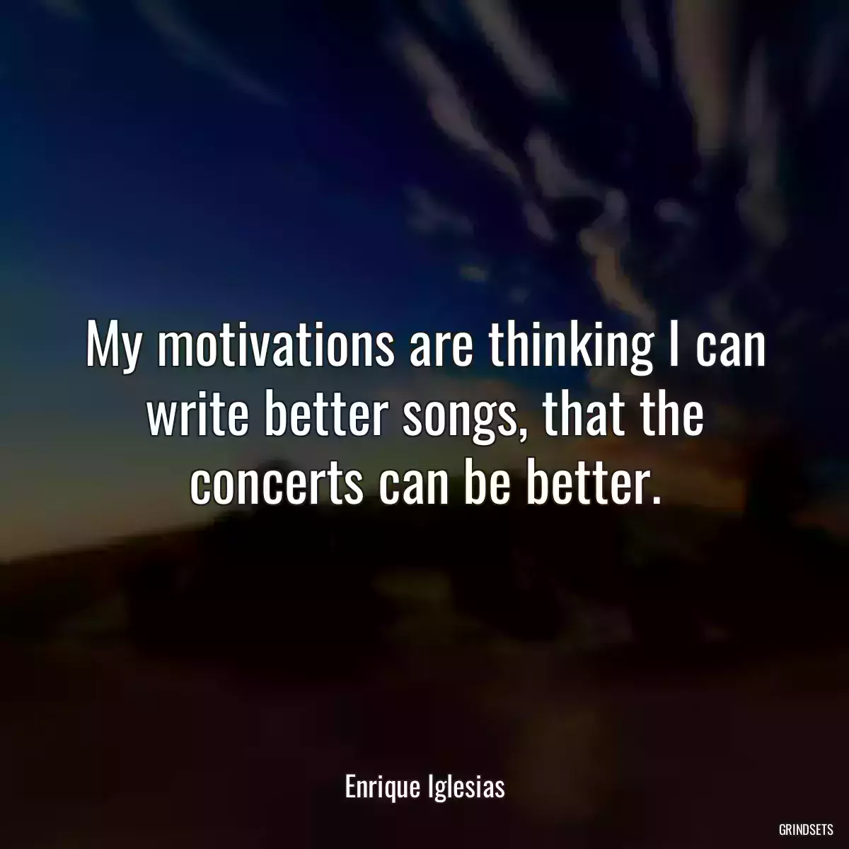 My motivations are thinking I can write better songs, that the concerts can be better.