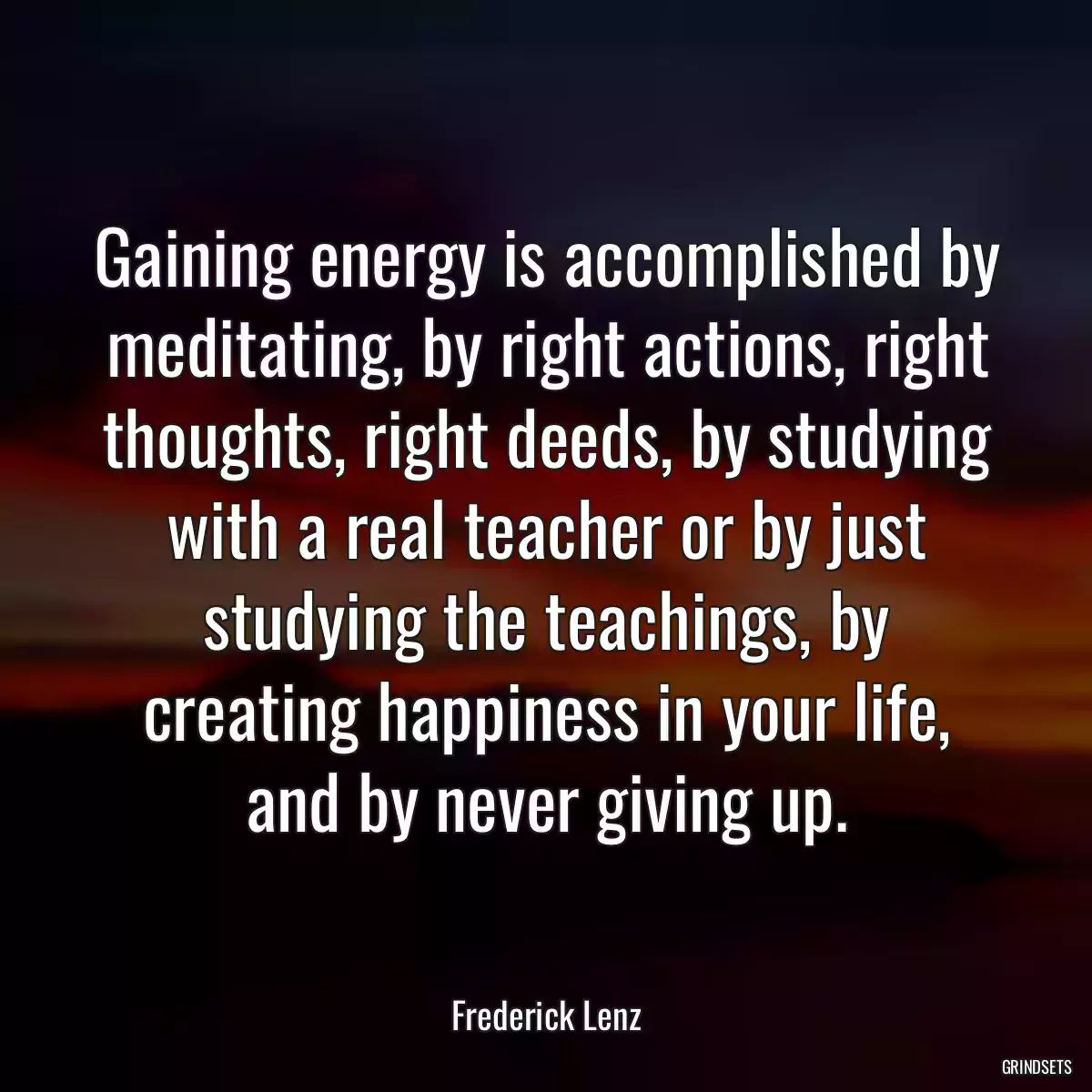 Gaining energy is accomplished by meditating, by right actions, right thoughts, right deeds, by studying with a real teacher or by just studying the teachings, by creating happiness in your life, and by never giving up.