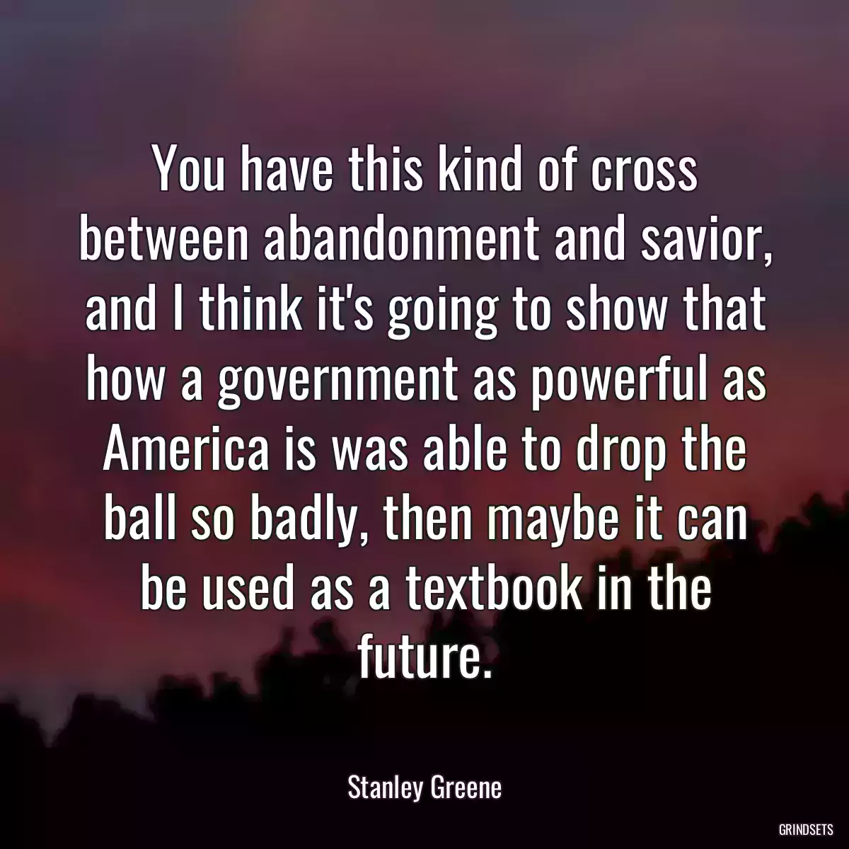 You have this kind of cross between abandonment and savior, and I think it\'s going to show that how a government as powerful as America is was able to drop the ball so badly, then maybe it can be used as a textbook in the future.