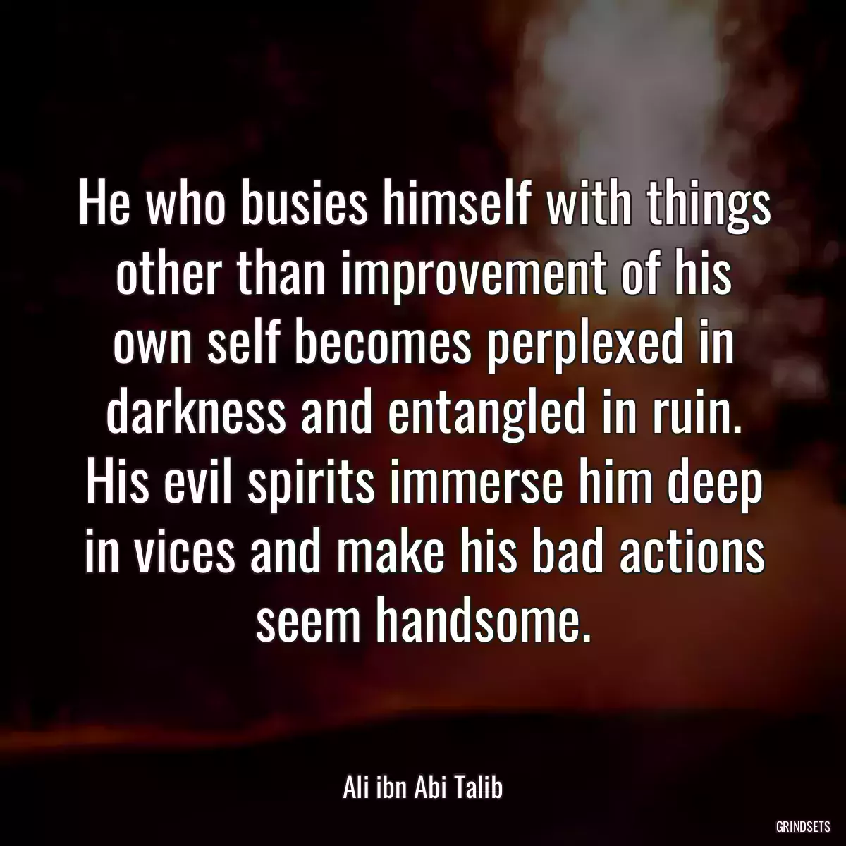 He who busies himself with things other than improvement of his own self becomes perplexed in darkness and entangled in ruin. His evil spirits immerse him deep in vices and make his bad actions seem handsome.