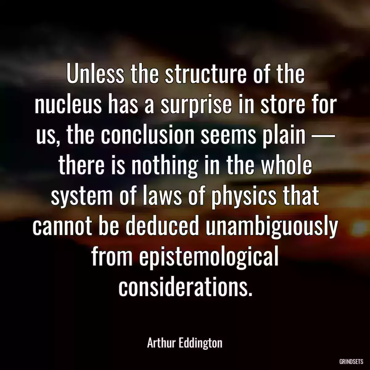 Unless the structure of the nucleus has a surprise in store for us, the conclusion seems plain — there is nothing in the whole system of laws of physics that cannot be deduced unambiguously from epistemological considerations.