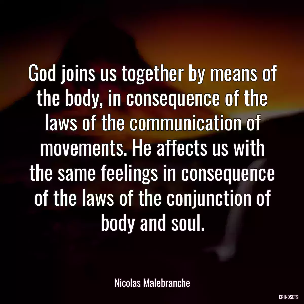 God joins us together by means of the body, in consequence of the laws of the communication of movements. He affects us with the same feelings in consequence of the laws of the conjunction of body and soul.