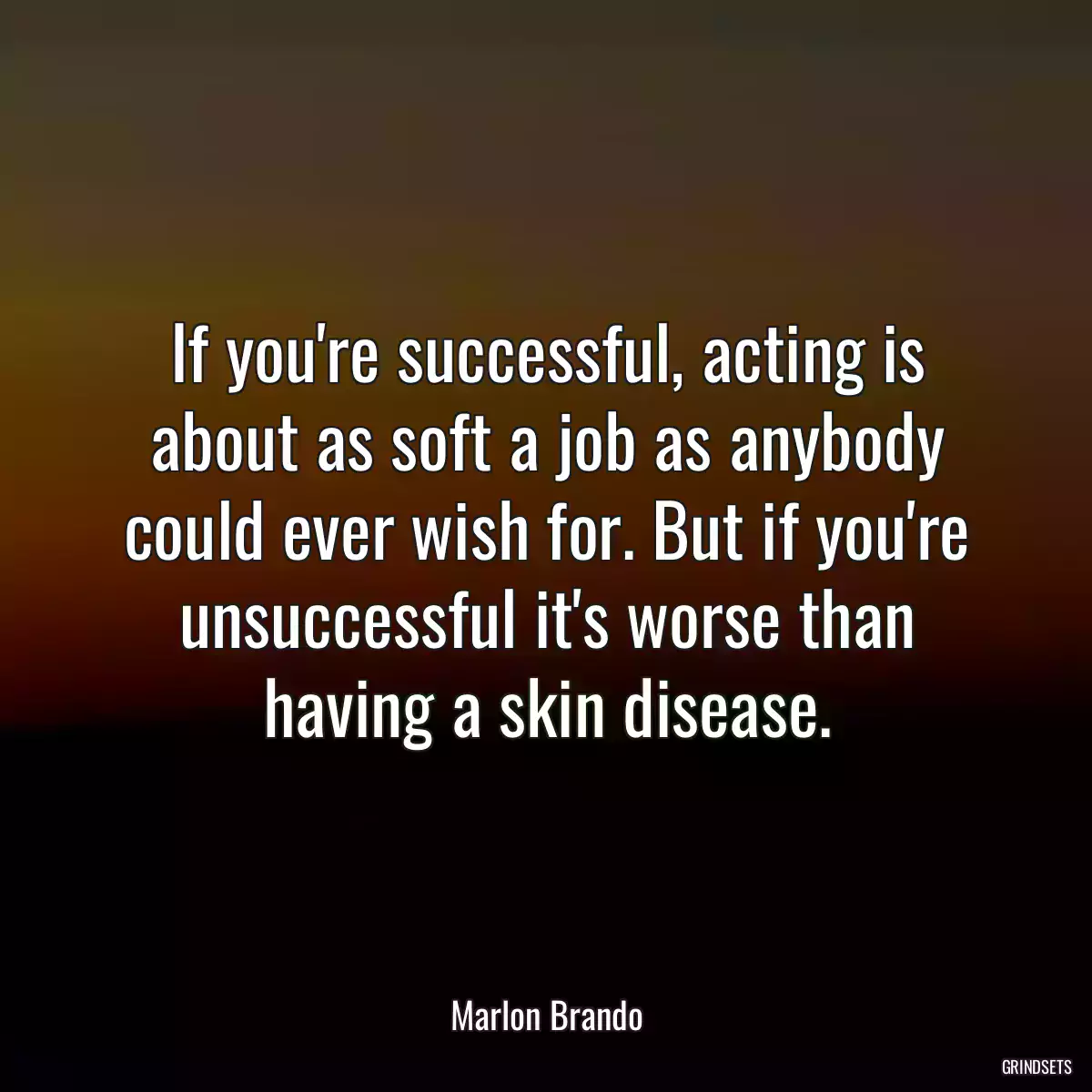 If you\'re successful, acting is about as soft a job as anybody could ever wish for. But if you\'re unsuccessful it\'s worse than having a skin disease.