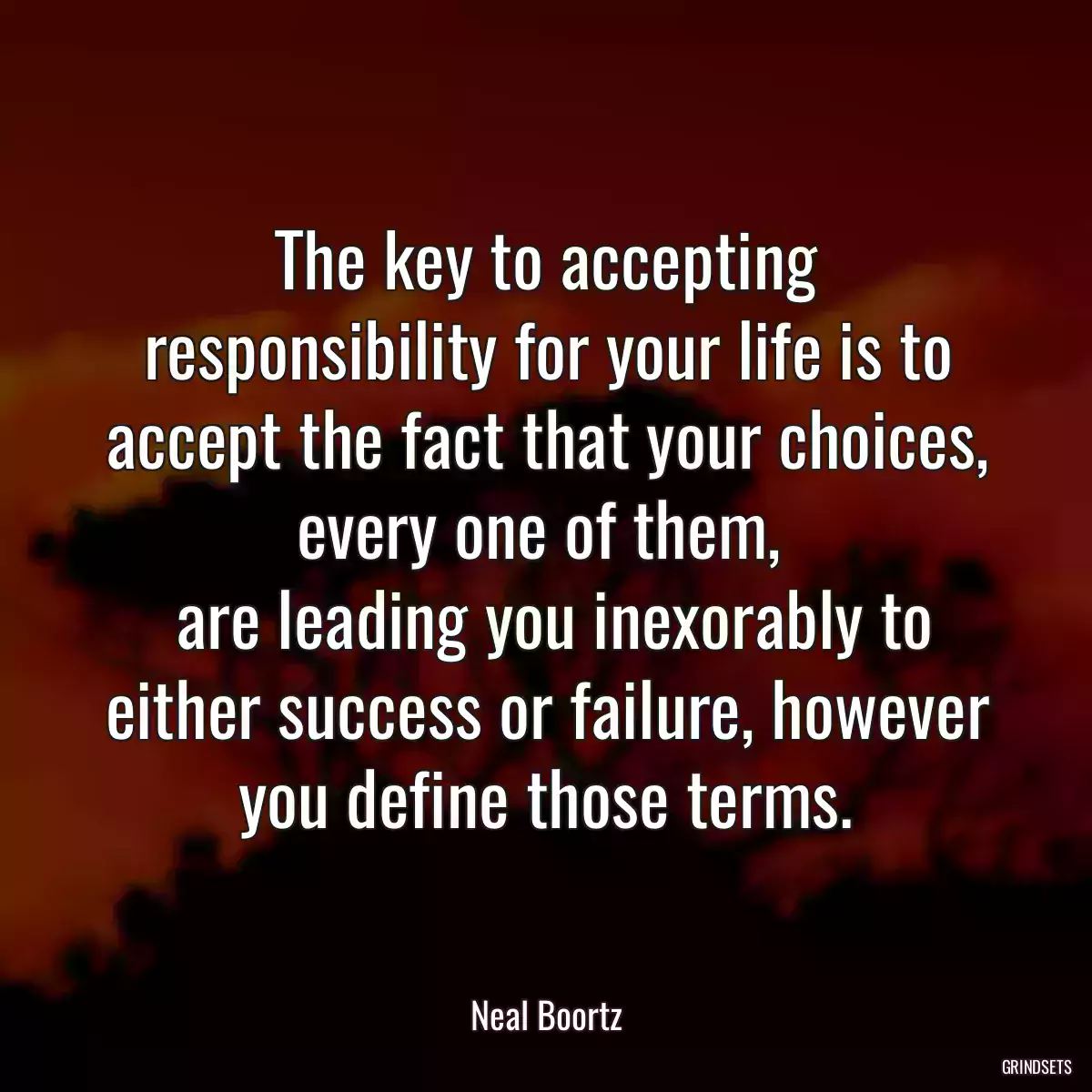 The key to accepting responsibility for your life is to accept the fact that your choices, every one of them, 
 are leading you inexorably to either success or failure, however you define those terms.