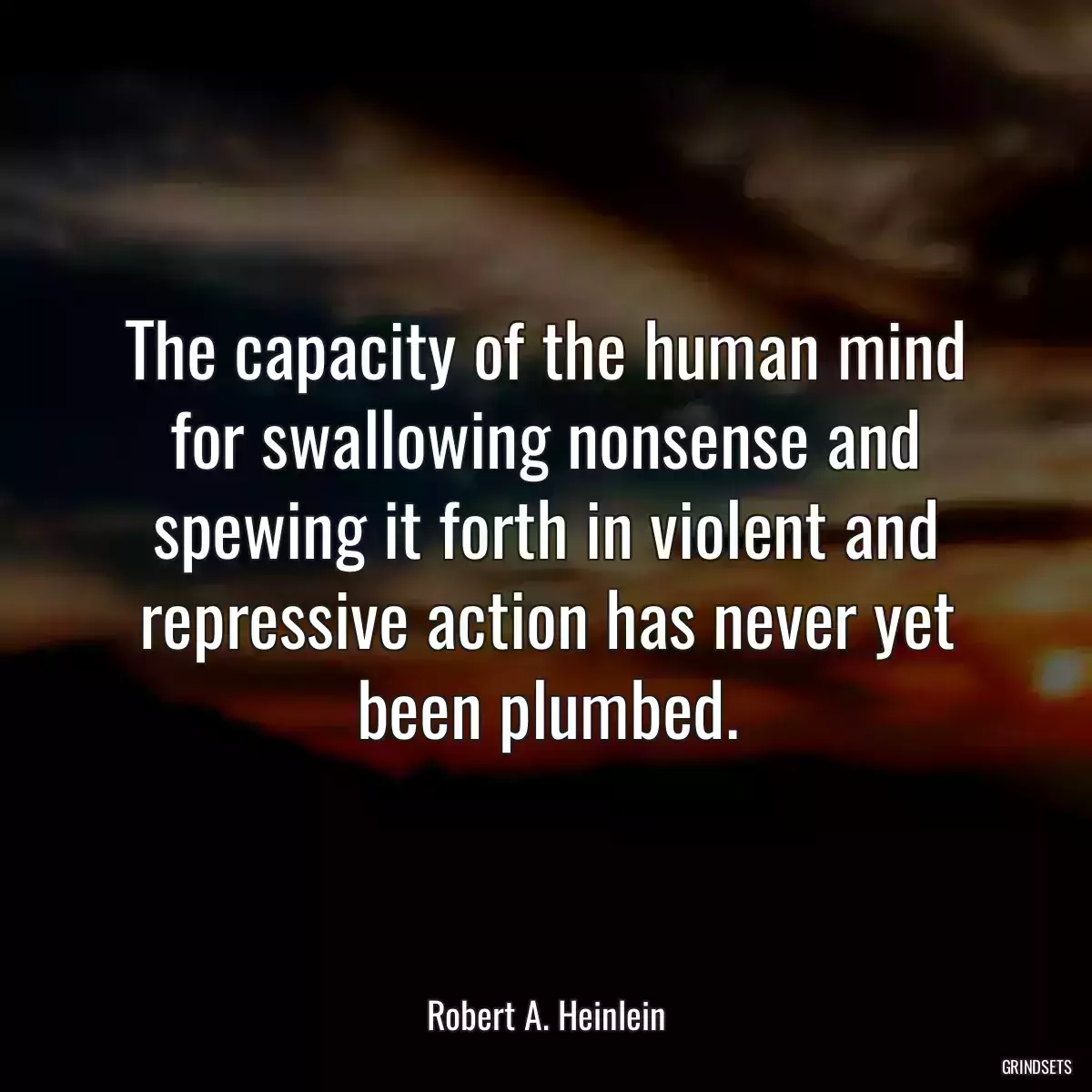 The capacity of the human mind for swallowing nonsense and spewing it forth in violent and repressive action has never yet been plumbed.