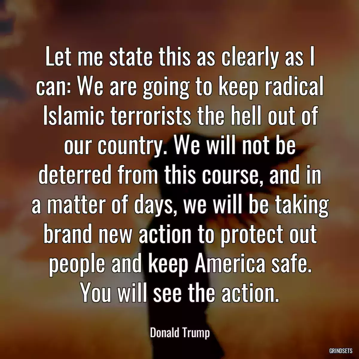 Let me state this as clearly as I can: We are going to keep radical Islamic terrorists the hell out of our country. We will not be deterred from this course, and in a matter of days, we will be taking brand new action to protect out people and keep America safe. You will see the action.