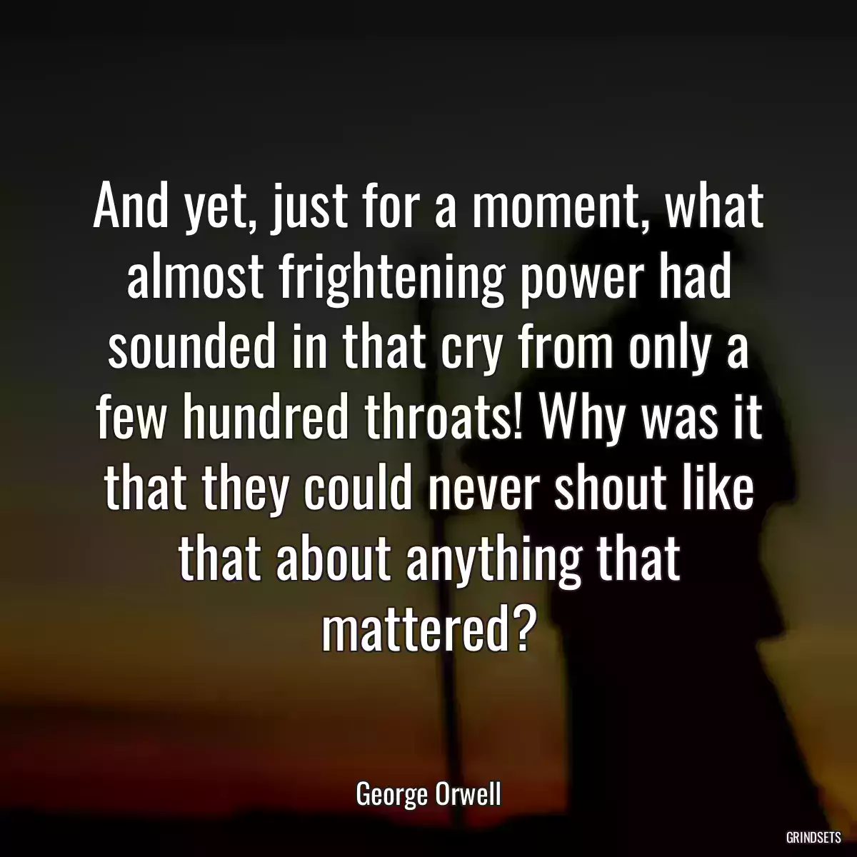 And yet, just for a moment, what almost frightening power had sounded in that cry from only a few hundred throats! Why was it that they could never shout like that about anything that mattered?