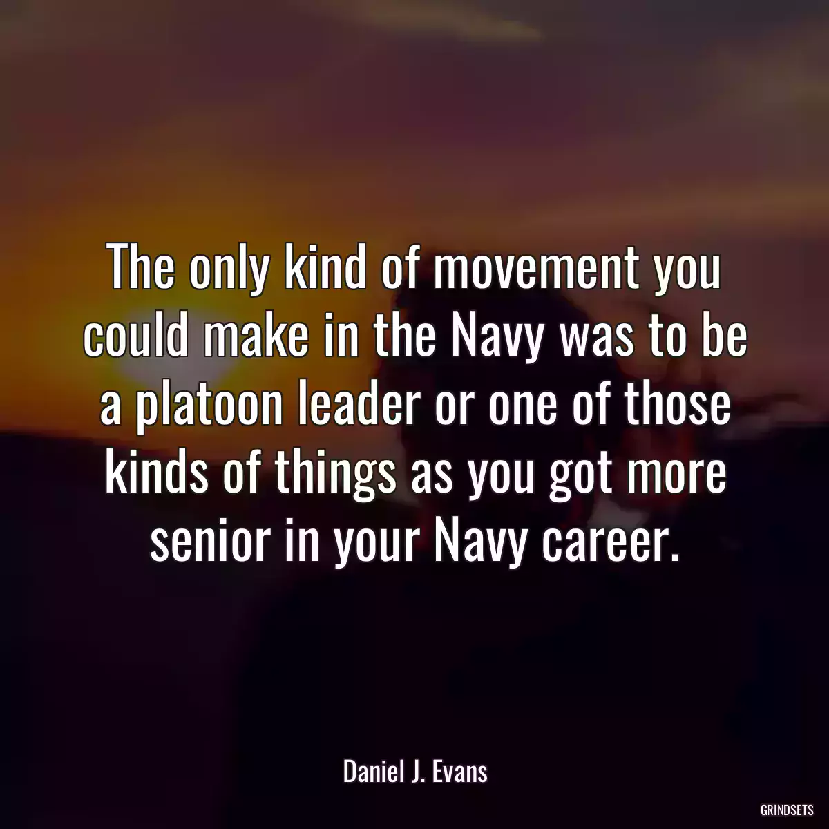 The only kind of movement you could make in the Navy was to be a platoon leader or one of those kinds of things as you got more senior in your Navy career.