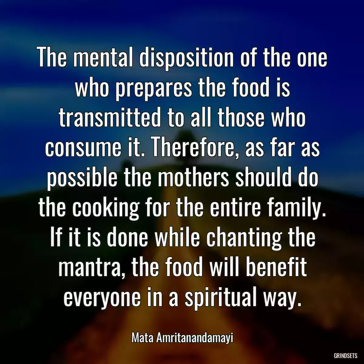 The mental disposition of the one who prepares the food is transmitted to all those who consume it. Therefore, as far as possible the mothers should do the cooking for the entire family. If it is done while chanting the mantra, the food will benefit everyone in a spiritual way.