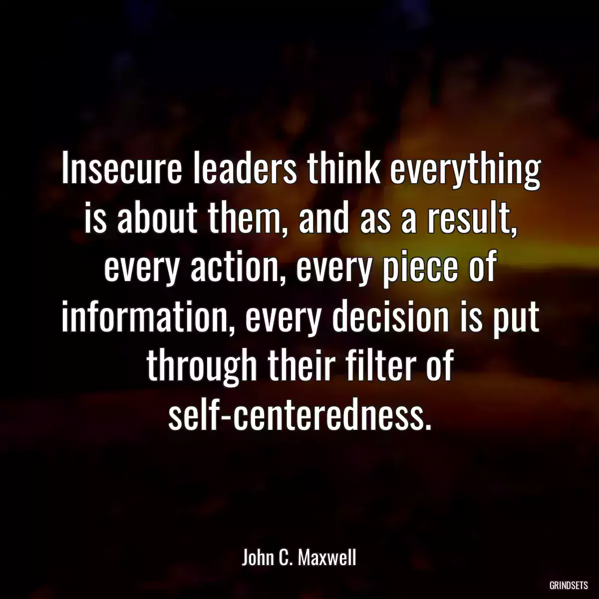 Insecure leaders think everything is about them, and as a result, every action, every piece of information, every decision is put through their filter of self-centeredness.