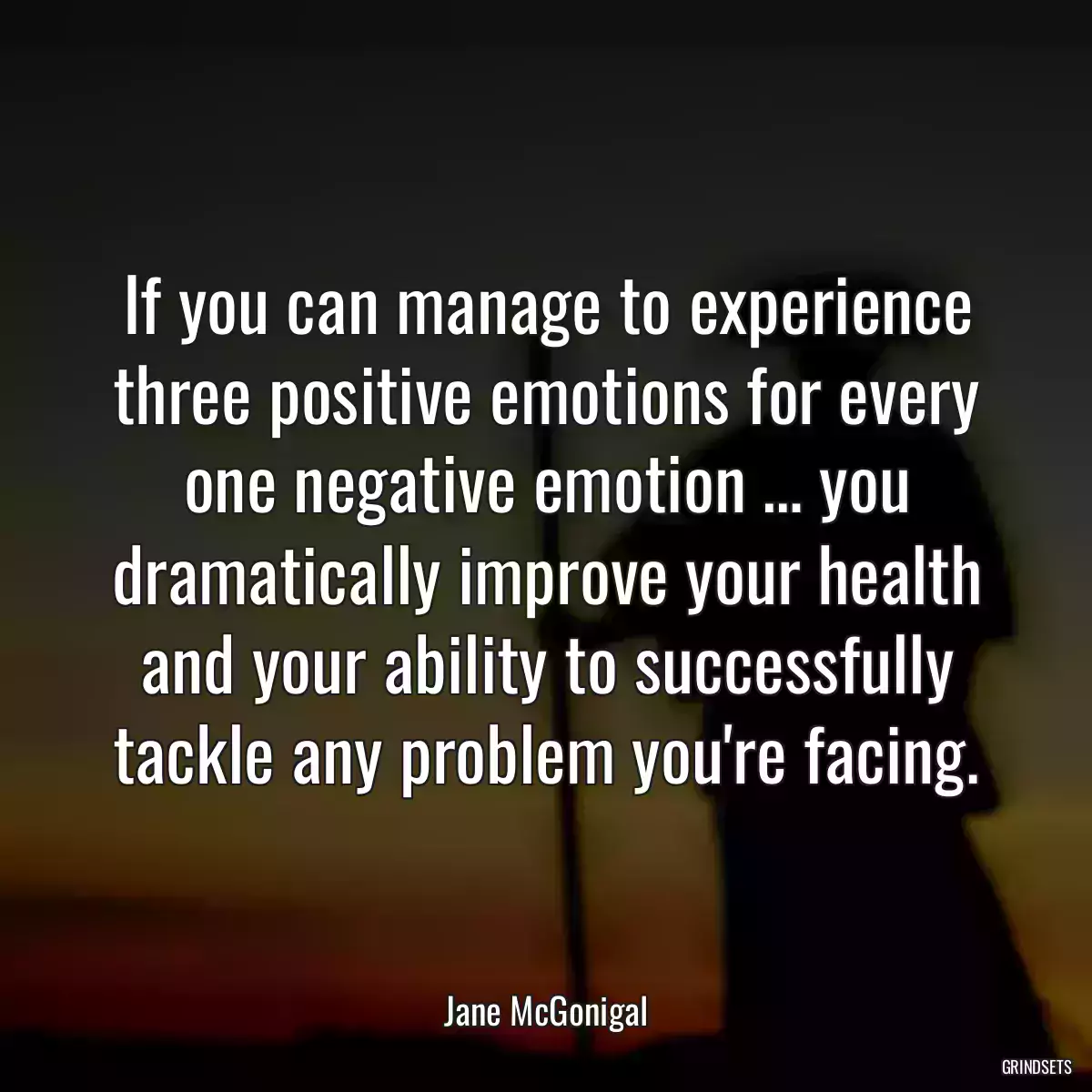 If you can manage to experience three positive emotions for every one negative emotion … you dramatically improve your health and your ability to successfully tackle any problem you\'re facing.