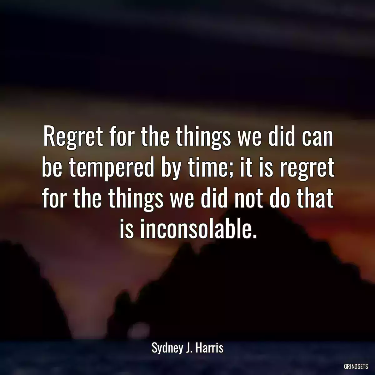 Regret for the things we did can be tempered by time; it is regret for the things we did not do that is inconsolable.