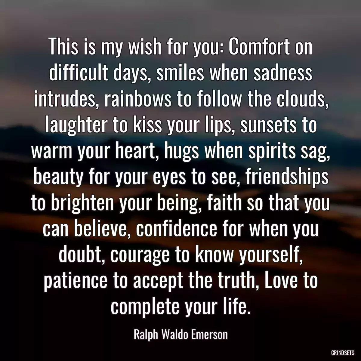 This is my wish for you: Comfort on difficult days, smiles when sadness intrudes, rainbows to follow the clouds, laughter to kiss your lips, sunsets to warm your heart, hugs when spirits sag, beauty for your eyes to see, friendships to brighten your being, faith so that you can believe, confidence for when you doubt, courage to know yourself, patience to accept the truth, Love to complete your life.