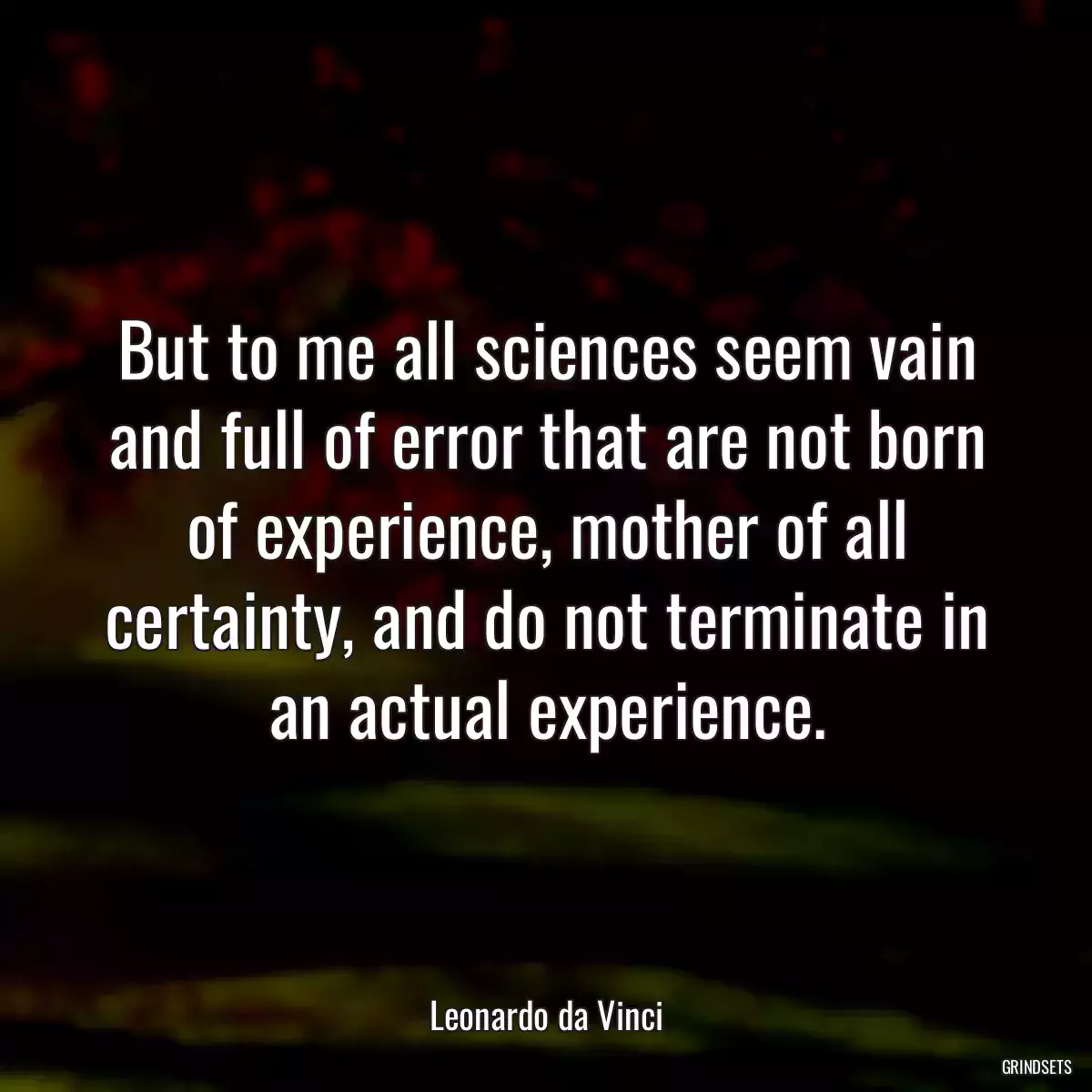 But to me all sciences seem vain and full of error that are not born of experience, mother of all certainty, and do not terminate in an actual experience.