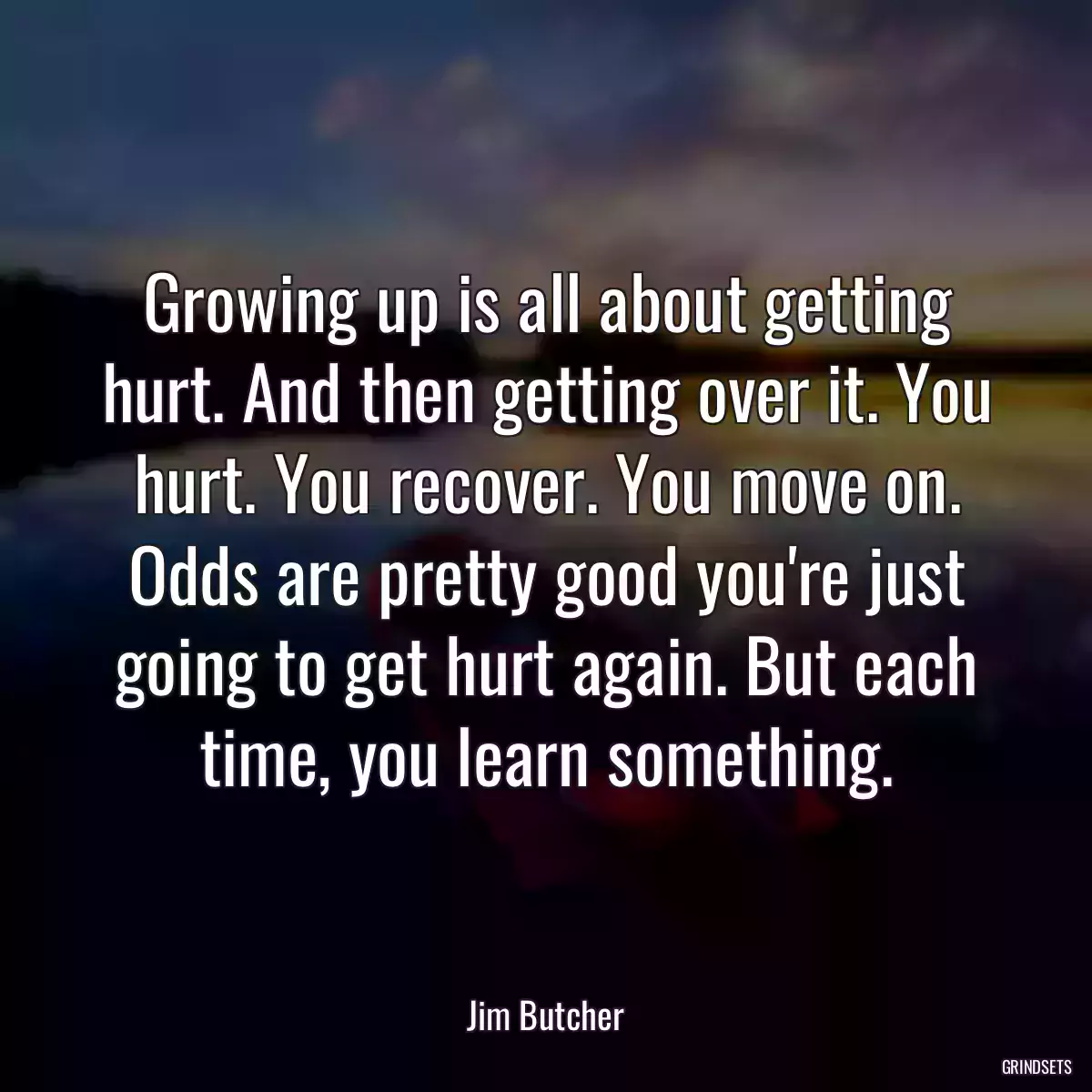 Growing up is all about getting hurt. And then getting over it. You hurt. You recover. You move on. Odds are pretty good you\'re just going to get hurt again. But each time, you learn something.