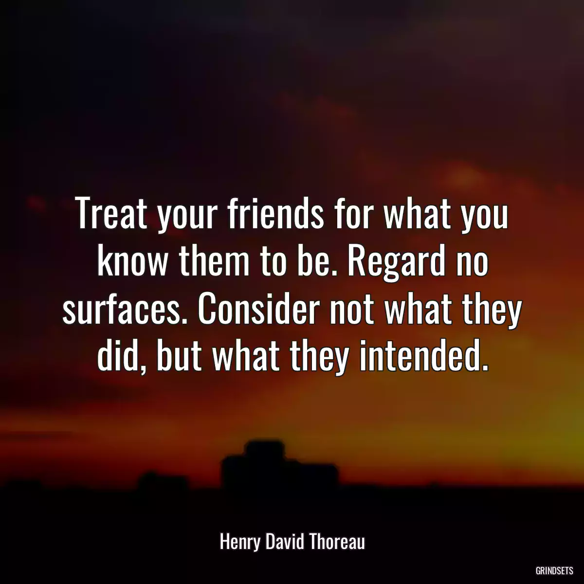 Treat your friends for what you know them to be. Regard no surfaces. Consider not what they did, but what they intended.