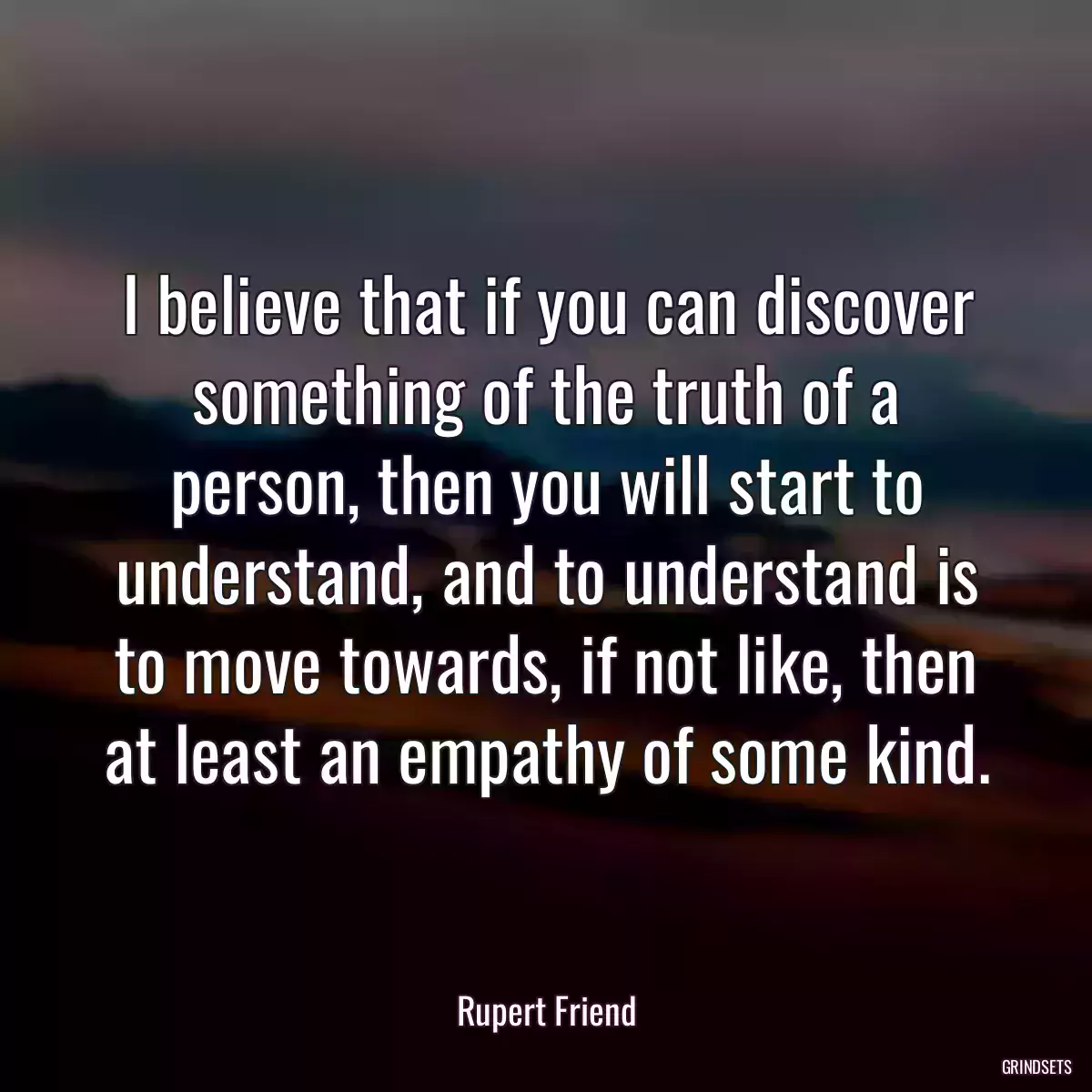 I believe that if you can discover something of the truth of a person, then you will start to understand, and to understand is to move towards, if not like, then at least an empathy of some kind.