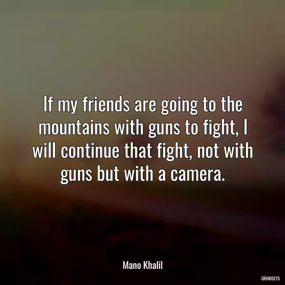 If my friends are going to the mountains with guns to fight, I will continue that fight, not with guns but with a camera.