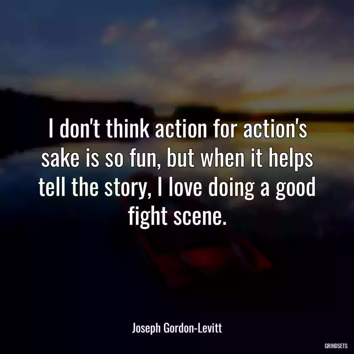 I don\'t think action for action\'s sake is so fun, but when it helps tell the story, I love doing a good fight scene.