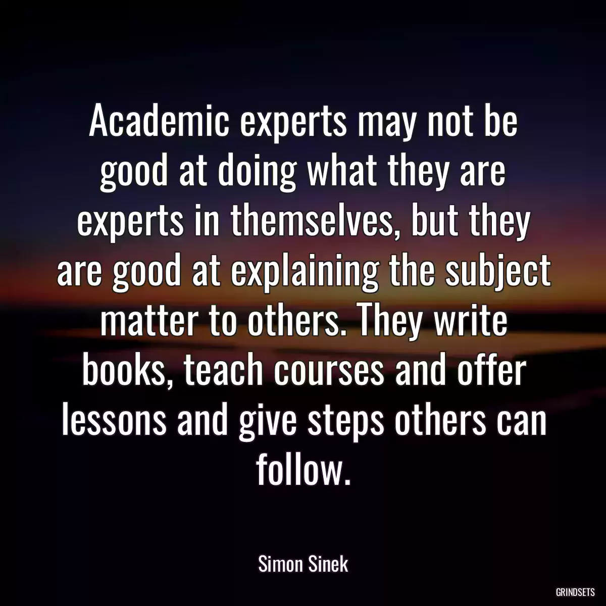 Academic experts may not be good at doing what they are experts in themselves, but they are good at explaining the subject matter to others. They write books, teach courses and offer lessons and give steps others can follow.