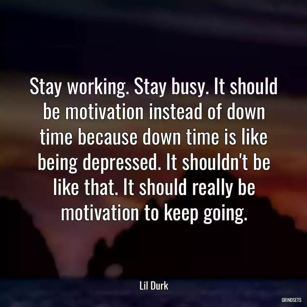 Stay working. Stay busy. It should be motivation instead of down time because down time is like being depressed. It shouldn\'t be like that. It should really be motivation to keep going.