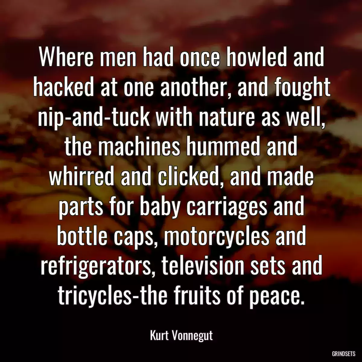 Where men had once howled and hacked at one another, and fought nip-and-tuck with nature as well, the machines hummed and whirred and clicked, and made parts for baby carriages and bottle caps, motorcycles and refrigerators, television sets and tricycles-the fruits of peace.