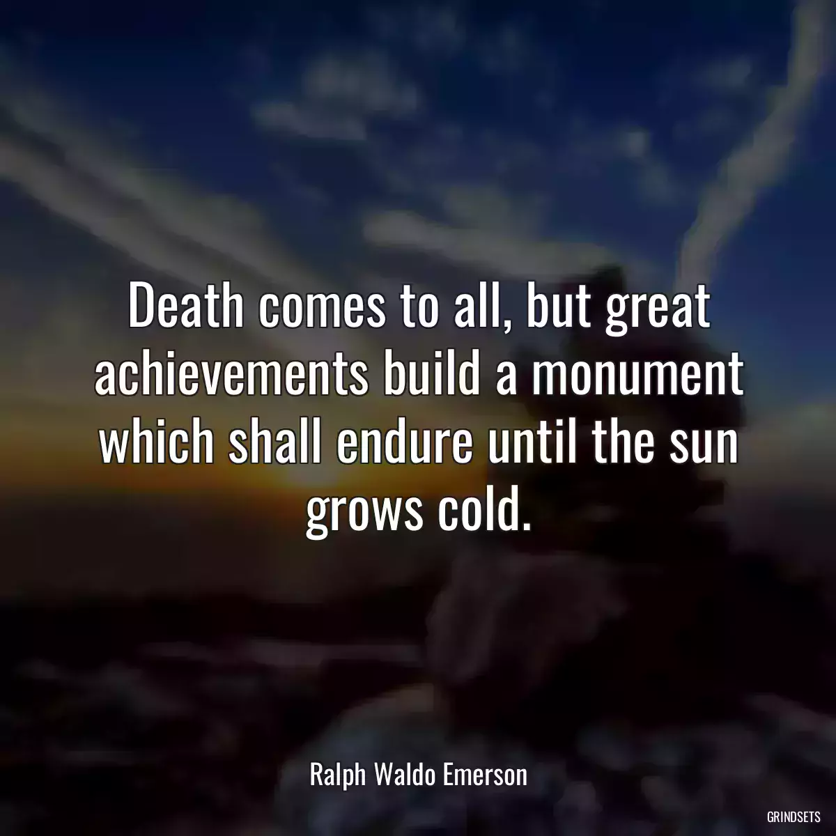 Death comes to all, but great achievements build a monument which shall endure until the sun grows cold.