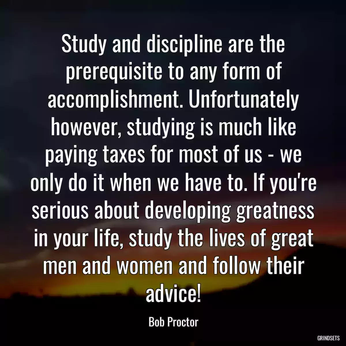 Study and discipline are the prerequisite to any form of accomplishment. Unfortunately however, studying is much like paying taxes for most of us - we only do it when we have to. If you\'re serious about developing greatness in your life, study the lives of great men and women and follow their advice!