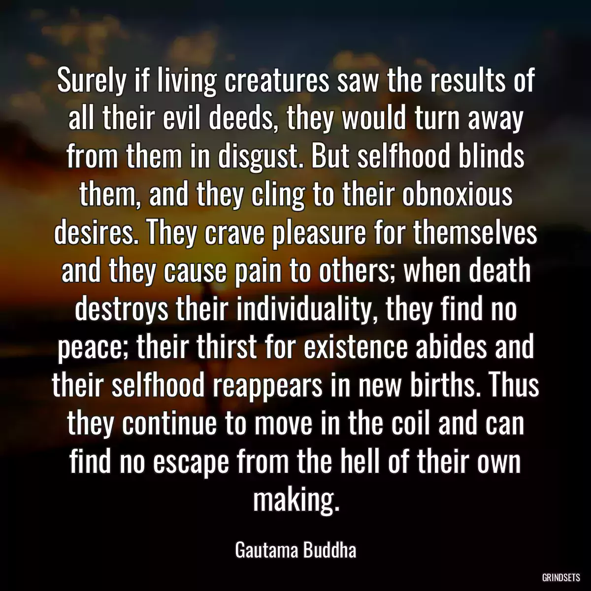 Surely if living creatures saw the results of all their evil deeds, they would turn away from them in disgust. But selfhood blinds them, and they cling to their obnoxious desires. They crave pleasure for themselves and they cause pain to others; when death destroys their individuality, they find no peace; their thirst for existence abides and their selfhood reappears in new births. Thus they continue to move in the coil and can find no escape from the hell of their own making.