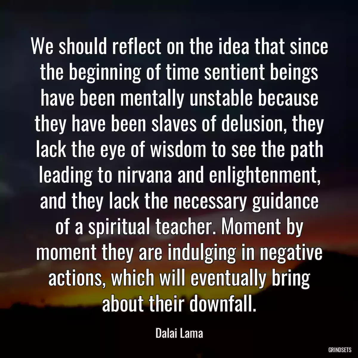 We should reflect on the idea that since the beginning of time sentient beings have been mentally unstable because they have been slaves of delusion, they lack the eye of wisdom to see the path leading to nirvana and enlightenment, and they lack the necessary guidance of a spiritual teacher. Moment by moment they are indulging in negative actions, which will eventually bring about their downfall.