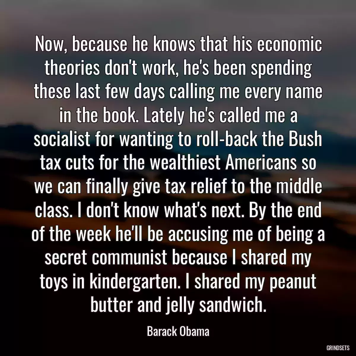 Now, because he knows that his economic theories don\'t work, he\'s been spending these last few days calling me every name in the book. Lately he\'s called me a socialist for wanting to roll-back the Bush tax cuts for the wealthiest Americans so we can finally give tax relief to the middle class. I don\'t know what\'s next. By the end of the week he\'ll be accusing me of being a secret communist because I shared my toys in kindergarten. I shared my peanut butter and jelly sandwich.